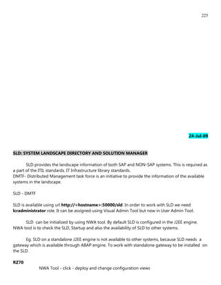 225




                                                                                          24-Jul-09


SLD: SYSTEM LANDSCAPE DIRECTORY AND SOLUTION MANAGER

       SLD provides the landscape information of both SAP and NON-SAP systems. This is required as
a part of the ITIL standards. IT Infrastructure library standards.
DMTF- Distributed Management task force is an initiative to provide the information of the available
systems in the landscape.

SLD - DMTF

SLD is available using url http://<hostname>:50000/sld. In order to work with SLD we need
lcradministrator role. It can be assigned using Visual Admin Tool but now in User Admin Tool.

     SLD can be initialized by using NWA tool. By default SLD is configured in the J2EE engine.
NWA tool is to check the SLD, Startup and also the availability of SLD to other systems.

      Eg. SLD on a standalone J2EE engine is not available to other systems, because SLD needs a
gateway which is available through ABAP engine. To work with standalone gateway to be installed on
the SLD.

RZ70
             NWA Tool - click - deploy and change configuration views
 