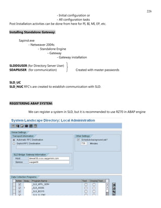 226
                                     - Initial configuration or
                                     - All configuration tasks
Post Installation activities can be done from here for PI, BI, MI, EP, etc.

Installing Standalone Gateway:

       Sapinst.exe
             - Netweaver 2004s
                   - Standalone Engine
                          - Gateway
                                - Gateway installation

SLDDSUSER (for Directory Server User)
SDAPIUSER (for communication)                      Created with master passwords


SLD_UC
SLD_NUC RFC's are created to establish communication with SLD.




REGISTERING ABAP SYSTEM:

              We can register a system in SLD, but it is recommended to use RZ70 in ABAP engine
 
