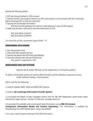 227

Specify the following details

1. BTC job interval (default is 720 minutes)
2. Specify the RFC (Use explicit if there is an RFC customized to communicate with SLD. Automatic
(Recommended) RFC to SLD_UC/ SLD_NUC.
3. Specify the SLD Bridge information
       SLD host and the gateway (we need to install gateway in case of J2EE engine)
4. SAVE and Activate / Execute to send the information to SLD.

       SAP_SLD_DATA_COLLECT
       SAP_SLD_DATA_STARTUP

5. It uses SLD_UC RFC connection (Type TCP/IP 'T')

REGISTERING JAVA ENGINE

1. Run Visual admin tool
2. Goto SLD Data Supplier Service
3. Specify the details like SLD Host and Gateway
4. Save the settings with interval 720 Minutes.
       The system is registered in SLD

REGISTERING NON-SAP SYSTEMS

              Systems like XI, Seibel, Remedy can be registered as a third party systems.

To define a third party system we need to define Product and the Software component version.
              Under software Catalog - Click products

SLD is used for the following

1. Used to register ABAP, JAVA and NON-SAP Systems.

2. Used as LIS (Landscape Information Provider System)

3. It provides the details of each managed systems like OS, DB, SAP Application, patch levels, client
information, logon groups, number of instances, message server etc.

4. It provides the available and current patch level information using CIM/ CR_Content
(Component Information Model and Content Repository) This information is updated by
downloading from SAP Market place using note 669669.

5. It is also used to import and export the CIM information.
 
