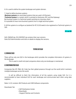 228

6. It is used to define the system landscape and system domain.

7. Used to define business systems
(Business systems are associated systems that are used in XI Domain)
(Technical system is a system which is pointed to Hostname, RFC and the Gateway)
But business system is a technical system pointing to a business client.
It is possible to have more business systems from a single technical system.

8. All the systems to configure as backend for EP, XI, BI needs to be registered as Technical systems in
SLD.

                                                                                             25-Jul-09


SLD, CIMSAP.zip, CR_CONTENT.zip contains their own versions
Goto SLD Administration and click on details to display the versions.




                                            TYPES OF SLD

1. SINGLE SLD

There will be only one SLD in the landscape which provides the complete information of systems in
the landscape.
       This is used in small mid sized companies where only one landscape is maintained.

2. DISTRIBUTED SLD

Companies like HP, P&G, GE, Coke has their global presence through out the world which maintains
multiple landscapes across the world.

       It will be difficult to fetch the information of all the systems using single SLD. So it is
recommended to have individual SLD for each landscape and communicate each other using data
suppliers.

Note: 1.4.31 contains 382 Products and 2189 Software components.

Downloads Tab
                    > SAP Distribution Center
                    >Downloads
                     >Support Patches and Contents
 