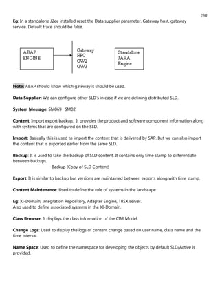230
Eg: In a standalone J2ee installed reset the Data supplier parameter. Gateway host, gateway
service. Default trace should be false.




Note: ABAP should know which gateway it should be used.

Data Supplier: We can configure other SLD's in case if we are defining distributed SLD.

System Message: SM069 SM02

Content: Import export backup. It provides the product and software component information along
with systems that are configured on the SLD.

Import: Basically this is used to import the content that is delivered by SAP. But we can also import
the content that is exported earlier from the same SLD.

Backup: It is used to take the backup of SLD content. It contains only time stamp to differentiate
between backups.
                     Backup (Copy of SLD Content)

Export: It is similar to backup but versions are maintained between exports along with time stamp.

Content Maintenance: Used to define the role of systems in the landscape

Eg: XI-Domain, Integration Repository, Adapter Engine, TREX server.
Also used to define associated systems in the XI-Domain.

Class Browser: It displays the class information of the CIM Model.

Change Logs: Used to display the logs of content change based on user name, class name and the
time interval.

Name Space: Used to define the namespace for developing the objects by default SLD/Active is
provided.
 