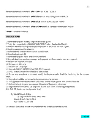 232

If the DB Schema ID/ Owner is SAP<SID> it is 4.7EE - ECC5.0

If the DB Schema ID/ Owner is SAPSR3 then it is an ABAP system on NW7.0

If the DB Schema ID/ Owner is SAPSR3DB then it is JAVA sys on NW7.0

If the DB Schema ID/ Owner is SAPSR3SHD then it is a shadow instance on NW7.0

SAPSR4 - another instance.

UPGRADE PLAN

1. Download upgrade master/ upgrade technical guide
2. Verify the compatibility of OS/DB/SMP/PAM (Product Availability Matrix)
3. Perform Hardware sizing with expected growth of database for next 3 years.
4. Run the prepare well in advance.
5. Download the software from Market place/ SWDC
6. Download relevant JRE
7. Download upgrade notes and known problems
8. Upgrade key from solution manager and upgrade key from master note are required.
9. Decision on support packages
10. Decision on Add-ons
11. Decision on Languages
12. Upgrade SAPUP, R3TRANS, SAPCAR, TP if required.
13. SPDD and SPAU correction needs to be handled.
14. Do not skip any phase in prepare/ modify the logs manually. Read the checks.log for the prepare
errors.
15. Upgrade should be performed in the sequence of landscape.
16. The upgrade timelines should be calculated on the mock system with production data.
17. Define the best strategy for upgrade (Downtime/ Resource) minimised
18. Upgrade may involve OS, DB upgrades as well plan them accordingly/ separately
(OS , R/3, DB should not be done at a time)

      Eg: WinNT Oracle 8i 4.6c
             OS upgrade from NT to 2003/2008
          Oracle 8i to 9.2 to 10.2.0.4
          R/3 4.6c to ECC6.0 SR3

19. Unicode consumes atleast 40% more than the current system resources.




                                                                                         27-Jul-09
 