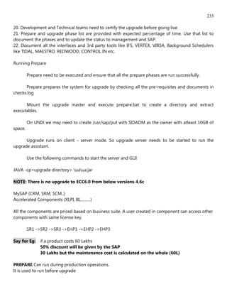 233

20. Development and Technical teams need to certify the upgrade before going live.
21. Prepare and upgrade phase list are provided with expected percentage of time. Use that list to
document the phases and to update the status to management and SAP.
22. Document all the interfaces and 3rd party tools like IFS, VERTEX, VIRSA, Background Schedulers
like TIDAL, MAESTRO, REDWOOD, CONTROL IN etc.

Running Prepare

         Prepare need to be executed and ensure that all the prepare phases are run successfully.

      Prepare prepares the system for upgrade by checking all the pre-requisites and documents in
checks.log

      Mount the upgrade master and execute prepare.bat to create a directory and extract
executables.

         On UNIX we may need to create /usr/sap/put with SIDADM as the owner with atleast 10GB of
space.

      Upgrade runs on client - server mode. So upgrade server needs to be started to run the
upgrade assistant.

         Use the following commands to start the server and GUI

JAVA -cp<upgrade directory> uaua.jar

NOTE: There is no upgrade to ECC6.0 from below versions 4.6c

MySAP (CRM, SRM, SCM..)
Accelerated Components (XI,PI, BI,..........)

All the components are priced based on business suite. A user created in component can access other
components with same license key.

         SR1 ->SR2 ->SR3 ->EHP1 ->EHP2 ->EHP3

Say for Eg: if a product costs 60 Lakhs
            50% discount will be given by the SAP
            30 Lakhs but the maintenance cost is calculated on the whole (60L)

PREPARE Can run during production operations.
It is used to run before upgrade
 