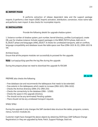 235

III. IMPORT PHASE

                    It performs extraction of release dependent data and the support package
imports. It performs a test import (DDIC Import) activation, distribution, conversion, move name tabs
and performs main import. It also checks for incomplete imports.

IV. INSTALLATION

                    Provide the following details for upgrade shadow system.

1. Instance number of shadow system, port number, kernel directory, profiles (usrsapput), create
DB_user for shadow instance. Include support packages in the BIND_PATCH phase, Add-ons in
IS_SELECT phase and languages LANG_SELECT. It checks for unreleased transports, add on conflicts,
language compatibility and database issues like table space over flow (ORA-1631 & 32), (ORA-1653 &
54)

Archieve Issues
Ensure that all the prepare modules ran successfully to proceed for the upgrade.

Note: usrsapputlog specifies the log files during the upgrade.

During the prepare phase we need to download the upgrade fix FIX.SAR




                                                                                           28-Jul-09
PREPARE also checks the following

- Free database size and recommends the tablespaces that needs to be extended.
- Free extents in the tablespaces which needs to increase (ORA-1631; ORA-1632)
- Checks the Archive directory (ORA-272; ORA-255)
- Checks the connectivity to the database (ORA - 12500)
- Checks the space in the upgrade directory
- The should not be any terminated/ Pending updates
- There should not be any unreleased transport requests

SPAD/ SPAU

During the upgrade it only changes the SAP standard data structure like tables, programs, screens,
menus, function modules etc.

Customer might have changed the above objects by obtaining SSCR keys (SAP Software Change
Registration) or they are upgraded by Note, Patch, Support Package, Stack etc.
 
