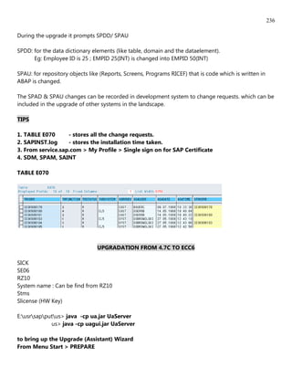 236

During the upgrade it prompts SPDD/ SPAU

SPDD: for the data dictionary elements (like table, domain and the dataelement).
      Eg: Employee ID is 25 ; EMPID 25(INT) is changed into EMPID 50(INT)

SPAU: for repository objects like (Reports, Screens, Programs RICEF) that is code which is written in
ABAP is changed.

The SPAD & SPAU changes can be recorded in development system to change requests. which can be
included in the upgrade of other systems in the landscape.

TIPS

1. TABLE E070      - stores all the change requests.
2. SAPINST.log     - stores the installation time taken.
3. From service.sap.com > My Profile > Single sign on for SAP Certificate
4. SDM, SPAM, SAINT

TABLE E070




                                UPGRADATION FROM 4.7C TO ECC6

SICK
SE06
RZ10
System name : Can be find from RZ10
Stms
Slicense (HW Key)

E:usrsapputus> java -cp ua.jar UaServer
             us> java -cp uagui.jar UaServer

to bring up the Upgrade (Assistant) Wizard
From Menu Start > PREPARE
 