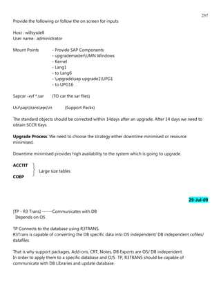 237
Provide the following or follow the on screen for inputs

Host : willsysdell
User name : administrator

Mount Points          - Provide SAP Components
                      - upgrademasterUMN Windows
                      - Kernel
                      - Lang1
                      - to Lang6
                      - upgradesap upgrade1UPG1
                      - to UPG16

Sapcar -xvf *.sar     (TO car the sar files)

Usrsaptransepsin         (Support Packs)

The standard objects should be corrected within 14days after an upgrade. After 14 days we need to
obtain SCCR Keys

Upgrade Process: We need to choose the strategy either downtime minimised or resource
minimised.

Downtime minimised provides high availability to the system which is going to upgrade.

ACCTIT
               Large size tables
COEP




                                                                                          29-Jul-09

[TP - R3 Trans] ------Communicates with DB
 Depends on OS

TP Connects to the database using R3TRANS.
R3Trans is capable of converting the DB specific data into OS independent/ DB independent cofiles/
datafiles

That is why support packages, Add-ons, CRT, Notes, DB Exports are OS/ DB independent.
In order to apply them to a specific database and O/S TP, R3TRANS should be capable of
communicate with DB Libraries and update database.
 