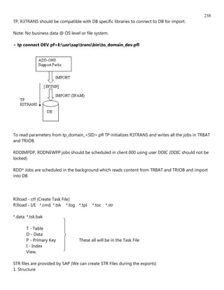 238
TP, R3TRANS should be compatible with DB specific libraries to connect to DB for import.

Note: No business data @ OS level or file system.

> tp connect DEV pf=E:usrsaptransbinto_domain_dev.pfl




To read parameters from tp_domain_<SID>.pfl TP initializes R3TRANS and writes all the jobs in TRBAT
and TRJOB.

RDDIMPDP, RDDNEWPP jobs should be scheduled in client 000 using user DDIC (DDIC should not be
locked)

RDD* Jobs are scheduled in the background which reads content from TRBAT and TRJOB and import
into DB




R3load - ctf (Create Task File)
R3load - I/E *.cmd *.tsk *.log *.tpl     *.toc *.str

*.data *.tsk.bak

       T - Table
       D - Data
       P - Primary Key            These all will be in the Task File
       I - Index
       View.

STR files are provided by SAP (We can create STR Files during the exports)
1. Structure
 