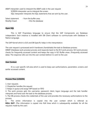 24
ABAP interpreter used to interpret the ABAP code in the user request
      SCREEN interpreter use to interpret the screen
      SQL interpreter interprets the SQL statements that are sent by the user.

Select statement     - from the buffer area.
Modify/ Insert              - Hits the database


Open SQL

       This is SAP Proprietary language to ensure that the SAP Components are Database
independent. Each instance is installed with DB Client software to communicate with Database in
Native Language.

The SAP Kernel which is O/S and DB Specific helps in the interpretation.

The user request is processed and it handovers (handshake) the task to Database process.
DBWP (Database work process) process and responds back to the R/3 work process. R/3 work process
checks for frequently accessed content and keeps the copy in R/3 Buffer areas. (Frequently accessed
data). The response rolls out into the user context before it is sent to the user.


User Context

        It is a user specific roll area which is used to keep user authorizations, parameters, screens and
earlier accessed content.




Process Flow (LOGON)

1. User requests
2. Dispatcher handles the request
3. Keeps in queue and assign WP based on FIFO
4. The work process gets the username, password, client, logon language and the task handler
interprets and hand over the task to the database process.
5. The DB process checks the credentials of the user and provides the necessary authorizations to the
process.
6.     The entire information is copied into the user context which is referred as
ROLL OUT. (The information is copied into Roll Area which is subsequently available for all the
requests made by the user)
 