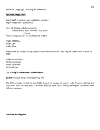 242
Select the usage type DI during the installation

POST INSTALLATION.

Select NWA to perform post installation activities.
http://<hostname>:50000/nwa

form tab Deploy and change option
       select scenario as DI from the Drop down.
                     Execute.
Provide the passwords for the following system.

NWDI_CMSADM
NWDI_DEV
NWDI_ADM

These users are created during post installation to work on DI. users require certain roles to work on
CMS.

NWDI Administrator
JDI Administrator
NWDI Developer
JDI Developer

Use url http://<hostname>:50000/devinf

devinf : displays design time repository DTR

The DTR provides central file and folder based on storage of source code. Version histories and
concurrent work on resources. It enables effective team work among developers distributed over
different locations.




Consider the diagram
 