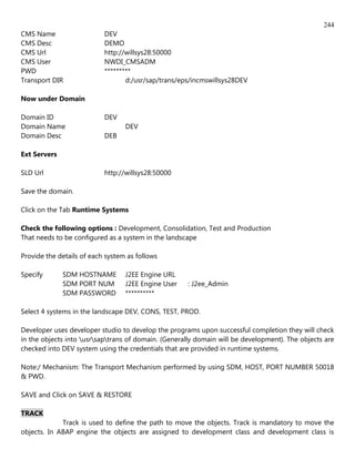 244
CMS Name                   DEV
CMS Desc                   DEMO
CMS Url                    http://willsys28:50000
CMS User                   NWDI_CMSADM
PWD                        *********
Transport DIR                     d:/usr/sap/trans/eps/incmswillsys28DEV

Now under Domain

Domain ID                  DEV
Domain Name                       DEV
Domain Desc                DEB

Ext Servers

SLD Url                    http://willsys28:50000

Save the domain.

Click on the Tab Runtime Systems

Check the following options : Development, Consolidation, Test and Production
That needs to be configured as a system in the landscape

Provide the details of each system as follows

Specify       SDM HOSTNAME        J2EE Engine URL
              SDM PORT NUM        J2EE Engine User   : J2ee_Admin
              SDM PASSWORD        **********

Select 4 systems in the landscape DEV, CONS, TEST, PROD.

Developer uses developer studio to develop the programs upon successful completion they will check
in the objects into usrsaptrans of domain. (Generally domain will be development). The objects are
checked into DEV system using the credentials that are provided in runtime systems.

Note:/ Mechanism: The Transport Mechanism performed by using SDM, HOST, PORT NUMBER 50018
& PWD.

SAVE and Click on SAVE & RESTORE

TRACK
             Track is used to define the path to move the objects. Track is mandatory to move the
objects. In ABAP engine the objects are assigned to development class and development class is
 