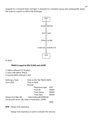 245
assigned to a transport layer and layer is assigned to a transport group and subsequently assign
the route to a system to define the landscape.




In JAVA

      TRACK is equal to DEV CLASS and LAYER

1. Define software CV/ Product
2. Goto CMS define TRACK
3. Include SWCV defined in SLD

Defining a Track   :      Click on the Tab TRACK DATA
From CMS                  Click on NEW
                          Provide
                                  - Repository type DTR
                                  - Track ID           DEMO
                                  - Track Name         DEMO
                                  - Track Desc         DEMO
Design time Rep URL       : http://willsys28:50000/dtr
Comp build server URL: http://<hostname>:50000
                                                       SAVE

DTR - Design time repository

      Design time repository is used to maintain the versions.
 