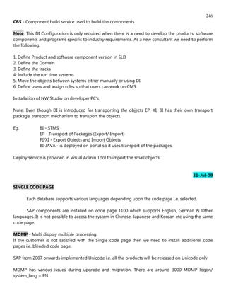 246
CBS - Component build service used to build the components

Note: This DI Configuration is only required when there is a need to develop the products, software
components and programs specific to industry requirements. As a new consultant we need to perform
the following.

1. Define Product and software component version in SLD
2. Define the Domain
3. Define the tracks
4. Include the run time systems
5. Move the objects between systems either manually or using DI
6. Define users and assign roles so that users can work on CMS

Installation of NW Studio on developer PC's

Note: Even though DI is introduced for transporting the objects EP, XI, BI has their own transport
package, transport mechanism to transport the objects.

Eg.          BI - STMS
             EP - Transport of Packages (Export/ Import)
             PI/XI - Export Objects and Import Objects
             BI-JAVA - is deployed on portal so it uses transport of the packages.

Deploy service is provided in Visual Admin Tool to import the small objects.


                                                                                           31-Jul-09

SINGLE CODE PAGE

      Each database supports various languages depending upon the code page i.e. selected.

      SAP components are installed on code page 1100 which supports English, German & Other
languages. It is not possible to access the system in Chinese, Japanese and Korean etc using the same
code page.

MDMP - Multi display multiple processing.
If the customer is not satisfied with the Single code page then we need to install additional code
pages i.e. blended code page.

SAP from 2007 onwards implemented Unicode i.e. all the products will be released on Unicode only.

MDMP has various issues during upgrade and migration. There are around 3000 MDMP logon/
system_lang = EN
 