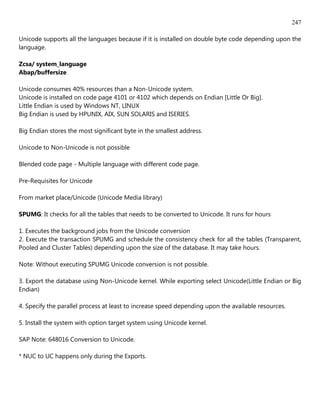 247

Unicode supports all the languages because if it is installed on double byte code depending upon the
language.

Zcsa/ system_language
Abap/buffersize

Unicode consumes 40% resources than a Non-Unicode system.
Unicode is installed on code page 4101 or 4102 which depends on Endian [Little Or Big].
Little Endian is used by Windows NT, LINUX
Big Endian is used by HPUNIX, AIX, SUN SOLARIS and ISERIES.

Big Endian stores the most significant byte in the smallest address.

Unicode to Non-Unicode is not possible

Blended code page - Multiple language with different code page.

Pre-Requisites for Unicode

From market place/Unicode (Unicode Media library)

SPUMG: It checks for all the tables that needs to be converted to Unicode. It runs for hours

1. Executes the background jobs from the Unicode conversion
2. Execute the transaction SPUMG and schedule the consistency check for all the tables (Transparent,
Pooled and Cluster Tables) depending upon the size of the database. It may take hours.

Note: Without executing SPUMG Unicode conversion is not possible.

3. Export the database using Non-Unicode kernel. While exporting select Unicode(Little Endian or Big
Endian)

4. Specify the parallel process at least to increase speed depending upon the available resources.

5. Install the system with option target system using Unicode kernel.

SAP Note: 648016 Conversion to Unicode.

* NUC to UC happens only during the Exports.
 