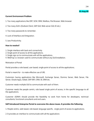 248

                                                                                             01-Aug-09

Current Environment Problem

1. Too many applications like ERP, SCM, SRM, Mailbox, File Browser, Web browser

2. Too many GUI's (Outlook Client, SAP GUI, Web server GUI, IE etc.)

3. Too many passwords to remember.

4. Lock of Interface and Integration.

5. Less Productivity.

How to resolve?

1. Single interface with back end connectivity.
2. Single point of access to all the applications.
3. Single sign on to communicate with all the applications.
4. WebTop i.e. browser used to communicate without any GUI Installation.

Motivation of Portal

Portal provides a role based, user based, single point of access to all the applications.

Portal is meant for - to make effective use of JRE.

Customers having applications like Microsoft, Exchange Server, Domino Server, Web Server, File
Server, Oracle Apps, Siebel, SAP ERP, CRM, XI, SRM etc.

Customer needs multiple GUI to communicate with each of them.

Customer needs the people centric, role based single point of access, in the specific language to all
the applications.

Customer (SONY) should provide the feasibility to work from home for developers, technical
consultants, functional consultants and end users.

SAP Introduced Enterprise Portal to overcome the above issues. It provides the following.

1. People centric, web based, role based, language specific, single point of access to applications.

2. It provides an interface to communicate with all the applications
 