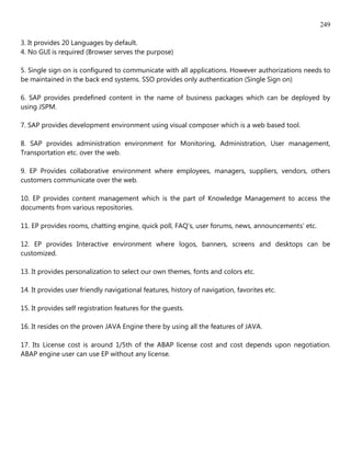 249

3. It provides 20 Languages by default.
4. No GUI is required (Browser serves the purpose)

5. Single sign on is configured to communicate with all applications. However authorizations needs to
be maintained in the back end systems. SSO provides only authentication (Single Sign on)

6. SAP provides predefined content in the name of business packages which can be deployed by
using JSPM.

7. SAP provides development environment using visual composer which is a web based tool.

8. SAP provides administration environment for Monitoring, Administration, User management,
Transportation etc. over the web.

9. EP Provides collaborative environment where employees, managers, suppliers, vendors, others
customers communicate over the web.

10. EP provides content management which is the part of Knowledge Management to access the
documents from various repositories.

11. EP provides rooms, chatting engine, quick poll, FAQ's, user forums, news, announcements' etc.

12. EP provides Interactive environment where logos, banners, screens and desktops can be
customized.

13. It provides personalization to select our own themes, fonts and colors etc.

14. It provides user friendly navigational features, history of navigation, favorites etc.

15. It provides self registration features for the guests.

16. It resides on the proven JAVA Engine there by using all the features of JAVA.

17. Its License cost is around 1/5th of the ABAP license cost and cost depends upon negotiation.
ABAP engine user can use EP without any license.
 