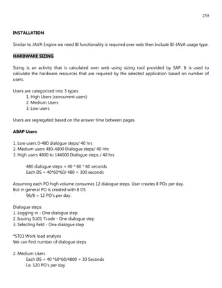 250


INSTALLATION

Similar to JAVA Engine we need BI functionality is required over web then Include BI-JAVA usage type.

HARDWARE SIZING

Sizing is an activity that is calculated over web using sizing tool provided by SAP. It is used to
calculate the hardware resources that are required by the selected application based on number of
users.

Users are categorized into 3 types
       1. High Users (concurrent users)
       2. Medium Users
       3. Low users

Users are segregated based on the answer time between pages.

ABAP Users

1. Low users 0-480 dialogue steps/ 40 hrs
2. Medium users 480-4800 Dialogue steps/ 40 Hrs
3. High users 4800 to 144000 Dialogue steps / 40 hrs

      480 dialogue steps = 40 * 60 * 60 seconds
      Each DS = 40*60*60/ 480 = 300 seconds

Assuming each PO high volume consumes 12 dialogue steps. User creates 8 POs per day.
But in general PO is created with 8 DS
       96/8 = 12 PO's per day.

Dialogue steps
1. Logging in - One dialogue step
2. Issuing SU01 Tcode - One dialogue step
3. Selecting field - One dialogue step

*ST03 Work load analysis
We can find number of dialogue steps

2. Medium Users
      Each DS = 40 *60*60/4800 = 30 Seconds
      I.e. 120 PO's per day
 