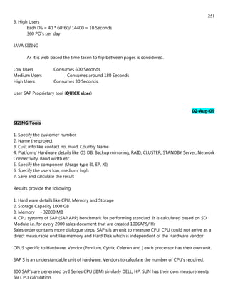 251
3. High Users
       Each DS = 40 * 60*60/ 14400 = 10 Seconds
       360 PO's per day

JAVA SIZING

      As it is web based the time taken to flip between pages is considered.

Low Users           Consumes 600 Seconds
Medium Users             Consumes around 180 Seconds
High Users          Consumes 30 Seconds.

User SAP Proprietary tool (QUICK sizer)


                                                                                          02-Aug-09

SIZING Tools

1. Specify the customer number
2. Name the project
3. Cust info like contact no, maid, Country Name
4. Platform/ Hardware details like OS DB, Backup mirroring, RAID, CLUSTER, STANDBY Server, Network
Connectivity, Band width etc.
5. Specify the component (Usage type BI, EP, XI)
6. Specify the users low, medium, high
7. Save and calculate the result

Results provide the following

1. Hard ware details like CPU, Memory and Storage
2. Storage Capacity 1000 GB
3. Memory - 32000 MB
4. CPU systems of SAP (SAP APP) benchmark for performing standard It is calculated based on SD
Module i.e. for every 2000 sales document that are created 100SAPS/ Hr
Sales order contains more dialogue steps. SAP's is an unit to measure CPU, CPU could not arrive as a
direct measurable unit like memory and Hard Disk which is independent of the Hardware vendor.

CPUS specific to Hardware, Vendor (Pentium, Cytrix, Celeron and ) each processor has their own unit.

SAP S is an understandable unit of hardware. Vendors to calculate the number of CPU's required.

800 SAP's are generated by I Series CPU (IBM) similarly DELL, HP, SUN has their own measurements
for CPU calculation.
 