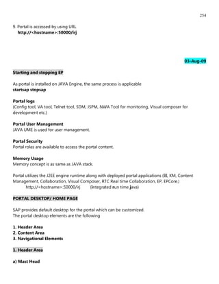 254

9. Portal is accessed by using URL
   http://<hostname>:50000/irj




                                                                                           03-Aug-09

Starting and stopping EP

As portal is installed on JAVA Engine, the same process is applicable
startsap stopsap

Portal logs
(Config tool, VA tool, Telnet tool, SDM, JSPM, NWA Tool for monitoring, Visual composer for
development etc.)

Portal User Management
JAVA UME is used for user management.

Portal Security
Portal roles are available to access the portal content.

Memory Usage
Memory concept is as same as JAVA stack.

Portal utilizes the J2EE engine runtime along with deployed portal applications (BI, KM, Content
Management, Collaboration, Visual Composer, RTC Real time Collaboration, EP, EPCore.)
       http://<hostname>:50000/irj        (integrated run time java)

PORTAL DESKTOP/ HOME PAGE

SAP provides default desktop for the portal which can be customized.
The portal desktop elements are the following

1. Header Area
2. Content Area
3. Navigational Elements

1. Header Area

a) Mast Head
 