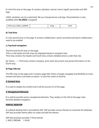 255
It is the first strip on the page. It contains salutation, banner, home, logoff, personalize and SAP
logo.

LOGO, salutation can be customized. We can change banner and logo. Personalization is only
available when EU_ROLE is assigned.




b) Tool Area

It is the second strip on the page. It contains collaboration, search and advanced search collaboration
need to be enabled.

c) Top level navigation

The third and fourth strip on the page
TLN is a role based and tab strips are displayed based on assigned roles.
Third strip contains the header and fourth strip contains detailed actions under that role.

Eg: Home ----- Third strip contains company, work, team documents and portal information on the
fourth strip.

d) Page title bar

The fifth strip on the page and it contains page title, history of pages navigated and flexibility to move
forward and back. It provides an option to save the screen as favorite.

2. Content Area

It is used to display the content and it will be around 2/3 of the page.

3. Navigational Elements

It is used to provide various navigational elements. They resides on the LHS to the page. Save
favorites detailed navigation.

PORTAL DESKTOP

It is default desktop that is provided by SAP. SAP provides various themes to customize the desktops.
SAP also provides theme editor to create and edit the themes.

SAP best practices provides 3 Three themes
1. RED 2. BROWN 3. BLUE
 