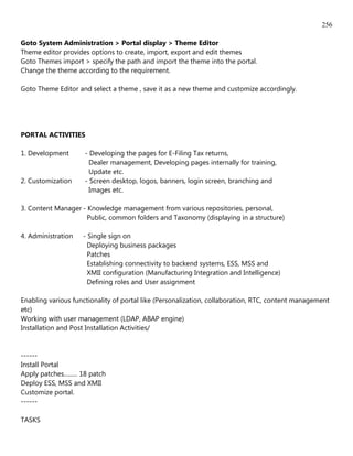 256

Goto System Administration > Portal display > Theme Editor
Theme editor provides options to create, import, export and edit themes
Goto Themes import > specify the path and import the theme into the portal.
Change the theme according to the requirement.

Goto Theme Editor and select a theme , save it as a new theme and customize accordingly.




PORTAL ACTIVITIES

1. Development         - Developing the pages for E-Filing Tax returns,
                         Dealer management, Developing pages internally for training,
                         Update etc.
2. Customization       - Screen desktop, logos, banners, login screen, branching and
                         Images etc.

3. Content Manager - Knowledge management from various repositories, personal,
                     Public, common folders and Taxonomy (displaying in a structure)

4. Administration     - Single sign on
                        Deploying business packages
                        Patches
                        Establishing connectivity to backend systems, ESS, MSS and
                        XMII configuration (Manufacturing Integration and Intelligence)
                        Defining roles and User assignment

Enabling various functionality of portal like (Personalization, collaboration, RTC, content management
etc)
Working with user management (LDAP, ABAP engine)
Installation and Post Installation Activities/


------
Install Portal
Apply patches......... 18 patch
Deploy ESS, MSS and XMII
Customize portal.
------

TASKS
 