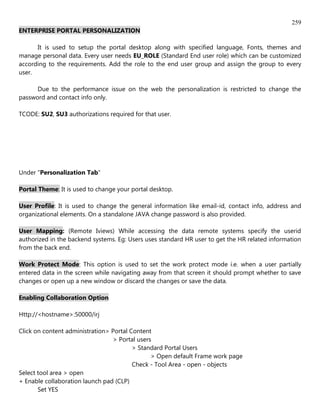259
ENTERPRISE PORTAL PERSONALIZATION

      It is used to setup the portal desktop along with specified language, Fonts, themes and
manage personal data. Every user needs EU_ROLE (Standard End user role) which can be customized
according to the requirements. Add the role to the end user group and assign the group to every
user.

      Due to the performance issue on the web the personalization is restricted to change the
password and contact info only.

TCODE: SU2, SU3 authorizations required for that user.




Under "Personalization Tab"

Portal Theme: It is used to change your portal desktop.

User Profile: It is used to change the general information like email-id, contact info, address and
organizational elements. On a standalone JAVA change password is also provided.

User Mapping: (Remote Iviews) While accessing the data remote systems specify the userid
authorized in the backend systems. Eg: Users uses standard HR user to get the HR related information
from the back end.

Work Protect Mode: This option is used to set the work protect mode i.e. when a user partially
entered data in the screen while navigating away from that screen it should prompt whether to save
changes or open up a new window or discard the changes or save the data.

Enabling Collaboration Option

Http://<hostname>:50000/irj

Click on content administration> Portal Content
                                 > Portal users
                                         > Standard Portal Users
                                               > Open default Frame work page
                                         Check - Tool Area - open - objects
Select tool area > open
+ Enable collaboration launch pad (CLP)
       Set YES
 