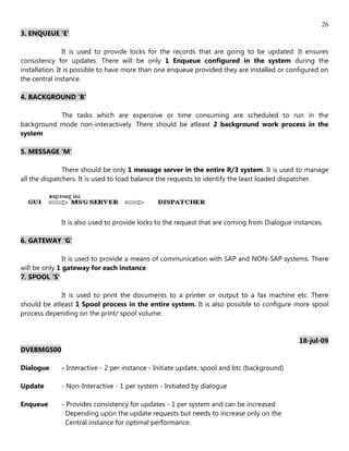 26
3. ENQUEUE 'E'

                It is used to provide locks for the records that are going to be updated. It ensures
consistency for updates. There will be only 1 Enqueue configured in the system during the
installation. It is possible to have more than one enqueue provided they are installed or configured on
the central instance.

4. BACKGROUND 'B'

           The tasks which are expensive or time consuming are scheduled to run in the
background mode non-interactively. There should be atleast 2 background work process in the
system

5. MESSAGE 'M'

               There should be only 1 message server in the entire R/3 system. It is used to manage
all the dispatchers. It is used to load balance the requests to identify the least loaded dispatcher.




             It is also used to provide locks to the request that are coming from Dialogue instances.

6. GATEWAY 'G'

               It is used to provide a means of communication with SAP and NON-SAP systems. There
will be only 1 gateway for each instance.
7. SPOOL 'S'

             It is used to print the documents to a printer or output to a fax machine etc. There
should be atleast 1 Spool process in the entire system. It is also possible to configure more spool
process depending on the print/ spool volume.


                                                                                             18-jul-09
DVEBMGS00

Dialogue     - Interactive - 2 per instance - Initiate update, spool and btc (background)

Update       - Non-Interactive - 1 per system - Initiated by dialogue

Enqueue      - Provides consistency for updates - 1 per system and can be increased
               Depending upon the update requests but needs to increase only on the
               Central instance for optimal performance.
 