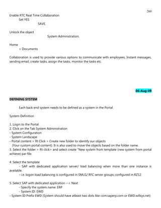 260
Enable RTC Real Time Collaboration
      Set YES
                   SAVE.

Unlock the object
                           System Administration.

Home
       > Documents

Collaboration is used to provide various options to communicate with employees, Instant messages,
sending email, create tasks, assign the tasks, monitor the tasks etc.




                                                                                        06-Aug-09

DEFINING SYSTEM

       Each back end system needs to be defined as a system in the Portal.

System Definition

1. Login to the Portal
2. Click on the Tab System Administration
- System Configuration
- System Landscape
- Portal content > Rt Click > Create new folder to identify our objects
  (Your custom portal content). It is also used to move the objects based on the folder name.
3. Select the folder > Rt click> and select create "New system from template (new system from portal
achieve) par file.

4. Select the template
       - SAP with dedicated application server/ load balancing when more than one instance is
available.
       - i.e. logon load balancing is configured in SMLG/ RFC server groups configured in RZ12.

5. Select SAP with dedicated application --> Next
       - Specify the system name: ERP
       - System ID: EWD
- System ID Prefix EWD (System should have atleast two dots like com.saperp.com or EWD.willsys.net)
 