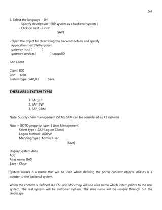 261

6. Select the language - EN
       - Specify description [ ERP system as a backend system ]
       - Click on next - Finish
                                    SAVE

- Open the object for describing the backend details and specify
  application host [Willerpdev]
  gateway host [         ]
  gateway services [          ] sapgw00

SAP Client

Client 800
Port 3200
System type SAP_R3         Save.


THERE ARE 3 SYSTEM TYPES

             1. SAP_R3
             2. SAP_BW
             3. SAP_CRM

Note: Supply chain management (SCM), SRM can be considered as R3 systems

Now > GOTO property type : [ User Management]
     Select type : [SAP Log on Client]
     Logon Method: UIDPW
     Mapping type [ Admin; User]
                                       [Save]

Display System Alias
Add
Alias name: BAS
Save - Close

System aliases is a name that will be used while defining the portal content objects. Aliases is a
pointer to the backend system.

When the content is defined like ESS and MSS they will use alias name which intern points to the real
system. The real system will be customer system. The alias name will be unique through out the
landscape.
 