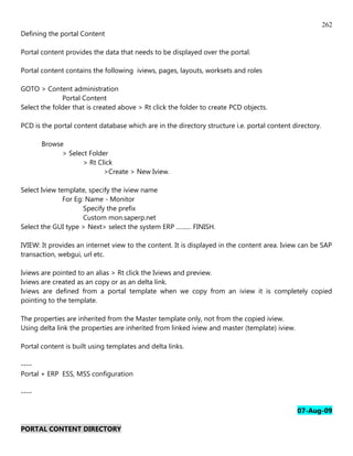 262
Defining the portal Content

Portal content provides the data that needs to be displayed over the portal.

Portal content contains the following iviews, pages, layouts, worksets and roles

GOTO > Content administration
              Portal Content
Select the folder that is created above > Rt click the folder to create PCD objects.

PCD is the portal content database which are in the directory structure i.e. portal content directory.

       Browse
             > Select Folder
                    > Rt Click
                           >Create > New Iview.

Select Iview template, specify the iview name
               For Eg: Name - Monitor
                      Specify the prefix
                      Custom mon.saperp.net
Select the GUI type > Next> select the system ERP .......... FINISH.

IVIEW: It provides an internet view to the content. It is displayed in the content area. Iview can be SAP
transaction, webgui, url etc.

Iviews are pointed to an alias > Rt click the Iviews and preview.
Iviews are created as an copy or as an delta link.
Iviews are defined from a portal template when we copy from an iview it is completely copied
pointing to the template.

The properties are inherited from the Master template only, not from the copied iview.
Using delta link the properties are inherited from linked iview and master (template) iview.

Portal content is built using templates and delta links.

----
Portal + ERP ESS, MSS configuration

----

                                                                                               07-Aug-09

PORTAL CONTENT DIRECTORY
 