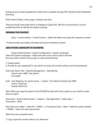 263

Enterprise port contains predefined content that is available through PCD. (Portal Content Database/
Directory).

PCD contains folders, views, pages, worksets and roles.

There are locate name prefix which is displayed in Quick Info. SAP also recommends to use the
predefined prefix to identify the objects uniquely.

DEFINING THE CONTENT.

      Goto > Content Admin > Portal Content > Select the folder and create the respective content.

* Portal provides user based, role based and secure interactive content.

ADD SYSTEM LANDSCAPE TO FAVORITES.

       System Administration> System Configuration > System Landscape
Select the System Landscape > Right hand side corner click to add to favorites.
Once you add it refresh it till you get in under portal favorites.

1. Create System
2. Provide an user mapping ID in user admin to access the content without userid and password.

Goto User Admin Tab > Identity Management > Add Identity
      Search name: ABAP J2ee_Admin
      Hit modify

Goto User Mapping for system access > System : Your Back End System Eg: NW6
     Userid : Superuser
     Passwd: Admin123

Note: When you copy the system to the FOLDER the alias will not be copied. so you need to create
alias one again.

Now Goto > System Administrator > Support > Sap Application > Select type >
Transaction > RUN

Now Goto your Folder > select RC > IVIEW > (.) Transaction Iview > Next > Select the system [ALIAS]
> FINISH > select the iview and preview.

Select the iview and paste same.

3. Copy copies the content without any references.
 