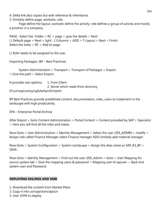 264
4. Delta link also copies but with reference & inheritance.
5. Similarly define page, worksets, role.
       Page define the layout, worksets define the activity, role defines a group of activity and mostly
a position in a company.

PAGE : Select the Folder > RC > page > give the details > Next
(.) Default page > Next > light : 2 Columns > ADD > T-Layout > Next > Finish.
Select the Iview > RC > Add to page.

(.) Role needs to be assigned to the user.

Importing Packages. (BP - Best Practices)

      System Administration > Transport > Transport of Packages > Import.
> Give the path > Select Import.

It provides two options.  1. From Client
                          2. Server which reads from directory
D:usrsapnwsysglobalpcdimport.

BP Best Practices provide predefined content, documentation, roles, users to implement in the
landscape with high productivity.

EPA - Enterprise Portal Archive.

After Import > Goto Content Administration > Portal Content > Content provided by SAP > Specialist
> Here you will find all the roles and iviews.

Now Goto > User Administration > Identity Management > Select the user J2EE_ADMIN > modify >
Assign role called Finance Manager select Finance manager ADD similarly add material manager.

Now Goto > System Configuration > System Landscape > Assign the alias name as SAP_R3_BP >
SAVE.

Now Goto > Identity Management > Find out the user J2EE_Admin > Goto > User Mapping for
source system tab > Give the mapping users & password > Mapping user id sapuser -- Back end
system user and Password.


DEPLOYING ESS/MSS AND XMII

1. Download the content from Market Place
2. Copy it into usrsaptransepsin
3. User JSPM to deploy
 