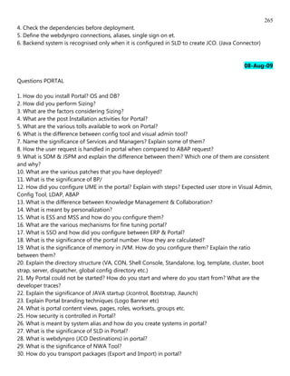265
4. Check the dependencies before deployment.
5. Define the webdynpro connections, aliases, single sign on et.
6. Backend system is recognised only when it is configured in SLD to create JCO. (Java Connector)


                                                                                          08-Aug-09

Questions PORTAL

1. How do you install Portal? OS and DB?
2. How did you perform Sizing?
3. What are the factors considering Sizing?
4. What are the post Installation activities for Portal?
5. What are the various tolls available to work on Portal?
6. What is the difference between config tool and visual admin tool?
7. Name the significance of Services and Managers? Explain some of them?
8. How the user request is handled in portal when compared to ABAP request?
9. What is SDM & JSPM and explain the difference between them? Which one of them are consistent
and why?
10. What are the various patches that you have deployed?
11. What is the significance of BP/
12. How did you configure UME in the portal? Explain with steps? Expected user store in Visual Admin,
Config Tool, LDAP, ABAP
13. What is the difference between Knowledge Management & Collaboration?
14. What is meant by personalization?
15. What is ESS and MSS and how do you configure them?
16. What are the various mechanisms for fine tuning portal?
17. What is SSO and how did you configure between ERP & Portal?
18. What is the significance of the portal number. How they are calculated?
19. What is the significance of memory in JVM. How do you configure them? Explain the ratio
between them?
20. Explain the directory structure (VA, CON, Shell Console, Standalone, log, template, cluster, boot
strap, server, dispatcher, global config directory etc.)
21. My Portal could not be started? How do you start and where do you start from? What are the
developer traces?
22. Explain the significance of JAVA startup (Jcontrol, Bootstrap, Jlaunch)
23. Explain Portal branding techniques (Logo Banner etc)
24. What is portal content views, pages, roles, worksets, groups etc.
25. How security is controlled in Portal?
26. What is meant by system alias and how do you create systems in portal?
27. What is the significance of SLD in Portal?
28. What is webdynpro (JCO Destinations) in portal?
29. What is the significance of NWA Tool?
30. How do you transport packages (Export and Import) in portal?
 