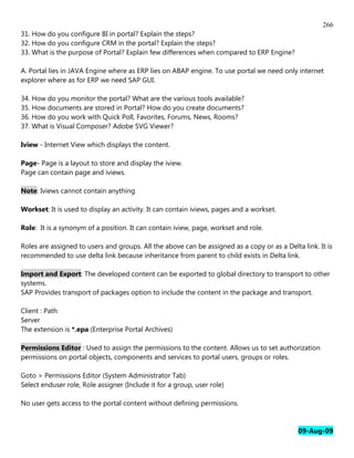 266
31. How do you configure BI in portal? Explain the steps?
32. How do you configure CRM in the portal? Explain the steps?
33. What is the purpose of Portal? Explain few differences when compared to ERP Engine?

A. Portal lies in JAVA Engine where as ERP lies on ABAP engine. To use portal we need only internet
explorer where as for ERP we need SAP GUI.

34. How do you monitor the portal? What are the various tools available?
35. How documents are stored in Portal? How do you create documents?
36. How do you work with Quick Poll, Favorites, Forums, News, Rooms?
37. What is Visual Composer? Adobe SVG Viewer?

Iview - Internet View which displays the content.

Page- Page is a layout to store and display the iview.
Page can contain page and iviews.

Note: Iviews cannot contain anything

Workset: It is used to display an activity. It can contain iviews, pages and a workset.

Role: It is a synonym of a position. It can contain iview, page, workset and role.

Roles are assigned to users and groups. All the above can be assigned as a copy or as a Delta link. It is
recommended to use delta link because inheritance from parent to child exists in Delta link.

Import and Export: The developed content can be exported to global directory to transport to other
systems.
SAP Provides transport of packages option to include the content in the package and transport.

Client : Path
Server
The extension is *.epa (Enterprise Portal Archives)

Permissions Editor : Used to assign the permissions to the content. Allows us to set authorization
permissions on portal objects, components and services to portal users, groups or roles.

Goto > Permissions Editor (System Administrator Tab)
Select enduser role, Role assigner (Include it for a group, user role)

No user gets access to the portal content without defining permissions.


                                                                                             09-Aug-09
 