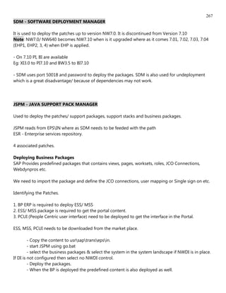 267
SDM - SOFTWARE DEPLOYMENT MANAGER

It is used to deploy the patches up to version NW7.0. It is discontinued from Version 7.10
Note: NW7.0/ NW640 becomes NW7.10 when is it upgraded where as it comes 7.01, 7.02, 7.03, 7.04
(EHP1, EHP2, 3, 4) when EHP is applied.

- On 7.10 PI, BI are available
Eg: XI3.0 to PI7.10 and BW3.5 to BI7.10

- SDM uses port 50018 and password to deploy the packages. SDM is also used for undeployment
which is a great disadvantage/ because of dependencies may not work.




JSPM - JAVA SUPPORT PACK MANAGER

Used to deploy the patches/ support packages, support stacks and business packages.

JSPM reads from EPSIN where as SDM needs to be feeded with the path
ESR - Enterprise services repository.

4 associated patches.

Deploying Business Packages
SAP Provides predefined packages that contains views, pages, worksets, roles, JCO Connections,
Webdynpros etc.

We need to import the package and define the JCO connections, user mapping or Single sign on etc.

Identifying the Patches.

1. BP ERP is required to deploy ESS/ MSS
2. ESS/ MSS package is required to get the portal content.
3. PCUI (People Centric user interface) need to be deployed to get the interface in the Portal.

ESS, MSS, PCUI needs to be downloaded from the market place.

         - Copy the content to usrsaptransepsin.
         - start JSPM using go.bat
         - select the business packages & select the system in the system landscape if NWDI is in place.
If DI is not configured then select no NWDI control.
         - Deploy the packages.
         - When the BP is deployed the predefined content is also deployed as well.
 