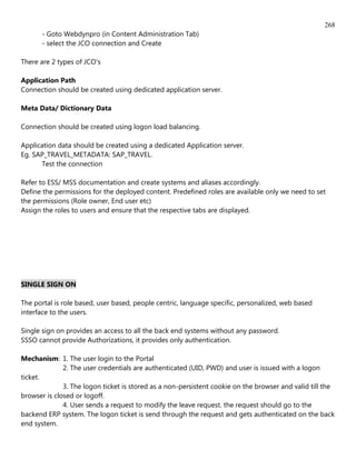 268
      - Goto Webdynpro (in Content Administration Tab)
      - select the JCO connection and Create

There are 2 types of JCO's

Application Path
Connection should be created using dedicated application server.

Meta Data/ Dictionary Data

Connection should be created using logon load balancing.

Application data should be created using a dedicated Application server.
Eg. SAP_TRAVEL_METADATA: SAP_TRAVEL.
      Test the connection

Refer to ESS/ MSS documentation and create systems and aliases accordingly.
Define the permissions for the deployed content. Predefined roles are available only we need to set
the permissions (Role owner, End user etc)
Assign the roles to users and ensure that the respective tabs are displayed.




SINGLE SIGN ON

The portal is role based, user based, people centric, language specific, personalized, web based
interface to the users.

Single sign on provides an access to all the back end systems without any password.
SSSO cannot provide Authorizations, it provides only authentication.

Mechanism: 1. The user login to the Portal
              2. The user credentials are authenticated (UID, PWD) and user is issued with a logon
ticket.
              3. The logon ticket is stored as a non-persistent cookie on the browser and valid till the
browser is closed or logoff.
              4. User sends a request to modify the leave request. the request should go to the
backend ERP system. The logon ticket is send through the request and gets authenticated on the back
end system.
 