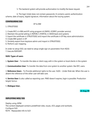 269
              5. The backend system will provide authorization to modify the leave request.

             6. The login ticket does not contain passwords. It contains userid, authentication
scheme, date of expiry, digital signature, information about the issuing system.

CONFIGURING SSO
                                   EP to BW
1. STRUSTSS02

1. Create RFC's in BW and EP using program id (SM59, JCORFC provider service)
2. Maintain the portal setting in RSPOR_T_PORTAL in SM30 back end systems
3. Export the certificate in STRUSTSS02 and import the certificate in EP Key store administration.
4. Create BW system in EP
5. Similarly export from keystore admin and import in STRUSTSS02.
6. Perform user mapping.

In order to setup SSO, we need to setup single sign on parameters from RZ10.
7. Execute RSPOSRT.

SU01 Types of users

1. System User - To transfer the data or client copy with in the system or local clients in the system

2. Communication User: To transfer the data from one system to another system. like RFC users.

3. Reference Users - To Provide additional rights to the user. SU01 - Under Role tab. When the user is
absent the reference of the other user will take care.

4. Service User: Is also called as reporting user. PWD doesn't expires, login is possible. Production
target/ bonus.

5. Dialogue User.

                                                                                             10-Aug-09


DEPLOYING MSS/ ESS

Deploy using JSPM:
The content deployed contains predefined roles, issues, JCO, pages and worksets.
Configure SLD
RZ70 - Repopulate info to SLD
 