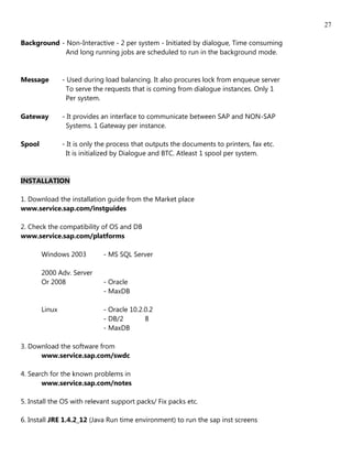 27

Background - Non-Interactive - 2 per system - Initiated by dialogue, Time consuming
             And long running jobs are scheduled to run in the background mode.


Message         - Used during load balancing. It also procures lock from enqueue server
                  To serve the requests that is coming from dialogue instances. Only 1
                  Per system.

Gateway         - It provides an interface to communicate between SAP and NON-SAP
                  Systems. 1 Gateway per instance.

Spool           - It is only the process that outputs the documents to printers, fax etc.
                  It is initialized by Dialogue and BTC. Atleast 1 spool per system.


INSTALLATION

1. Download the installation guide from the Market place
www.service.sap.com/instguides

2. Check the compatibility of OS and DB
www.service.sap.com/platforms

        Windows 2003          - MS SQL Server

        2000 Adv. Server
        Or 2008               - Oracle
                              - MaxDB

        Linux                 - Oracle 10.2.0.2
                              - DB/2        8
                              - MaxDB

3. Download the software from
      www.service.sap.com/swdc

4. Search for the known problems in
       www.service.sap.com/notes

5. Install the OS with relevant support packs/ Fix packs etc.

6. Install JRE 1.4.2_12 (Java Run time environment) to run the sap inst screens
 