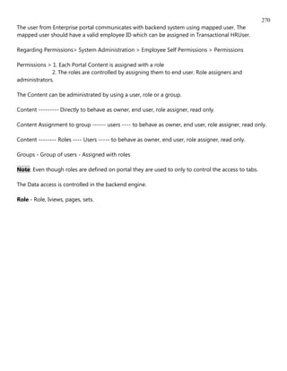 270
The user from Enterprise portal communicates with backend system using mapped user. The
mapped user should have a valid employee ID which can be assigned in Transactional HRUser.

Regarding Permissions> System Administration > Employee Self Permissions > Permissions

Permissions > 1. Each Portal Content is assigned with a role
              2. The roles are controlled by assigning them to end user. Role assigners and
administrators.

The Content can be administrated by using a user, role or a group.

Content --------- Directly to behave as owner, end user, role assigner, read only.

Content Assignment to group ------ users ---- to behave as owner, end user, role assigner, read only.

Content -------- Roles ---- Users ----- to behave as owner, end user, role assigner, read only.

Groups - Group of users - Assigned with roles

Note: Even though roles are defined on portal they are used to only to control the access to tabs.

The Data access is controlled in the backend engine.

Role - Role, Iviews, pages, sets.
 