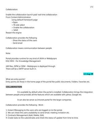 272
Collaboration:

Enable the collaboration launch pad/ real time collaboration
From Content Administration
       Using default framework page
       >Open
       > Rt side select
       > Enable the collaboration
       > SAVE
Restart the engine

Collaboration provides the following
      - Show the status of the users
      - Send email

Collaboration means communication between people.

Note:

Portal provides runtime for any kind of JAVA or Webdynpro
ESS/ MSS - For Knowledge Management

JAR files, JSPM or SDM - Webdynpro is deployed through.
There will be a SMTP server built-in.

                                                                                            13-Aug-09

What are entry points?
Entry points are those in the home page of the portal like public documents, Folders, Favorites etc.

COLLABORATION

           It is available by default when the portal is installed. Collaboration brings the integration
between people and provides all the features which are available with yahoo, Google etc.

             It can also be server as Intranet portal for the larger companies.

Collaboration provides the following : Work :

1. Instant Messaging to the users who are logged on to the portal.
2. We can check the users availability to send email, meeting invitation etc.
3. Contracts Management (Add, Delete, Edit)
4. Create tasks to the subordinates and check the status of update from time to time.
 