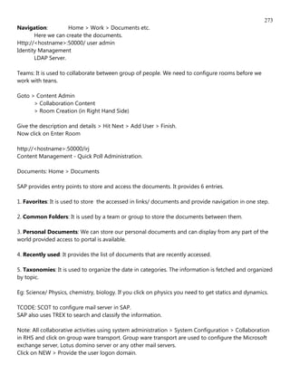 273
Navigation:         Home > Work > Documents etc.
       Here we can create the documents.
Http://<hostname>:50000/ user admin
Identity Management
       LDAP Server.

Teams: It is used to collaborate between group of people. We need to configure rooms before we
work with teans.

Goto > Content Admin
      > Collaboration Content
      > Room Creation (in Right Hand Side)

Give the description and details > Hit Next > Add User > Finish.
Now click on Enter Room

http://<hostname>:50000/irj
Content Management - Quick Poll Administration.

Documents: Home > Documents

SAP provides entry points to store and access the documents. It provides 6 entries.

1. Favorites: It is used to store the accessed in links/ documents and provide navigation in one step.

2. Common Folders: It is used by a team or group to store the documents between them.

3. Personal Documents: We can store our personal documents and can display from any part of the
world provided access to portal is available.

4. Recently used: It provides the list of documents that are recently accessed.

5. Taxonomies: It is used to organize the date in categories. The information is fetched and organized
by topic.

Eg: Science/ Physics, chemistry, biology. If you click on physics you need to get statics and dynamics.

TCODE: SCOT to configure mail server in SAP.
SAP also uses TREX to search and classify the information.

Note: All collaborative activities using system administration > System Configuration > Collaboration
in RHS and click on group ware transport. Group ware transport are used to configure the Microsoft
exchange server, Lotus domino server or any other mail servers.
Click on NEW > Provide the user logon domain.
 