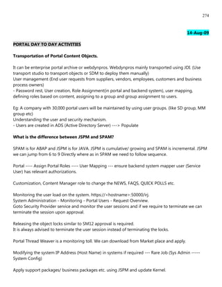 274


                                                                                          14-Aug-09

PORTAL DAY TO DAY ACTIVITIES

Transportation of Portal Content Objects.

It can be enterprise portal archive or webdynpros. Webdynpros mainly transported using JDI. (Use
transport studio to transport objects or SDM to deploy them manually)
User management (End user requests from suppliers, vendors, employees, customers and business
process owners)
- Password rest, User creation, Role Assignment(in portal and backend system), user mapping,
defining roles based on content, assigning to a group and group assignment to users.

Eg: A company with 30,000 portal users will be maintained by using user groups. (like SD group, MM
group etc)
Understanding the user and security mechanism.
- Users are created in ADS (Active Directory Server) ---> Populate

What is the difference between JSPM and SPAM?

SPAM is for ABAP and JSPM is for JAVA. JSPM is cumulative/ growing and SPAM is incremental. JSPM
we can jump from 6 to 9 Directly where as in SPAM we need to follow sequence.

Portal ---- Assign Portal Roles ---- User Mapping --- ensure backend system mapper user (Service
User) has relevant authorizations.

Customization, Content Manager role to change the NEWS, FAQS, QUICK POLLS etc.

Monitoring the user load on the system. https://<hostname>:50000/irj.
System Administration - Monitoring - Portal Users - Request Overview.
Goto Security Provider service and monitor the user sessions and if we require to terminate we can
terminate the session upon approval.

Releasing the object locks similar to SM12 approval is required.
It is always advised to terminate the user session instead of terminating the locks.

Portal Thread Weaver is a monitoring toll. We can download from Market place and apply.

Modifying the system IP Address (Host Name) in systems if required --- Rare Job (Sys Admin -----
System Config)

Apply support packages/ business packages etc. using JSPM and update Kernel.
 