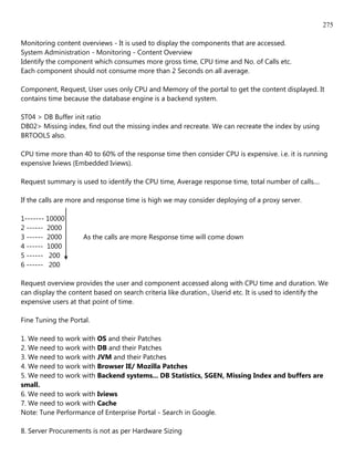275

Monitoring content overviews - It is used to display the components that are accessed.
System Administration - Monitoring - Content Overview
Identify the component which consumes more gross time, CPU time and No. of Calls etc.
Each component should not consume more than 2 Seconds on all average.

Component, Request, User uses only CPU and Memory of the portal to get the content displayed. It
contains time because the database engine is a backend system.

ST04 > DB Buffer init ratio
DB02> Missing index, find out the missing index and recreate. We can recreate the index by using
BRTOOLS also.

CPU time more than 40 to 60% of the response time then consider CPU is expensive. i.e. it is running
expensive Iviews (Embedded Iviews).

Request summary is used to identify the CPU time, Average response time, total number of calls....

If the calls are more and response time is high we may consider deploying of a proxy server.

1------- 10000
2 ------ 2000
3 ------ 2000       As the calls are more Response time will come down
4 ------ 1000
5 ------ 200
6 ------ 200

Request overview provides the user and component accessed along with CPU time and duration. We
can display the content based on search criteria like duration., Userid etc. It is used to identify the
expensive users at that point of time.

Fine Tuning the Portal.

1. We need to work with OS and their Patches
2. We need to work with DB and their Patches
3. We need to work with JVM and their Patches
4. We need to work with Browser IE/ Mozilla Patches
5. We need to work with Backend systems... DB Statistics, SGEN, Missing Index and buffers are
small.
6. We need to work with Iviews
7. We need to work with Cache
Note: Tune Performance of Enterprise Portal - Search in Google.

8. Server Procurements is not as per Hardware Sizing
 