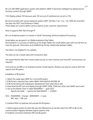 277
BI is an SAP ABAP application system with platform ABAP. It becomes intelligent by deploying the
business content through SAINT.

7.03 (Deploy atleast 703 because upto 702 are out of maintenance) current is 710.

BI Communicates with various backend systems (ERP, Flat files (*.txt, *.csv, *.xls, CRM etc) and fetch
the data into FACT and Dimension Tables.
These tables are used to define various reports as per customer requirements.

Now it supports XML files through PI

BI is an Analytical system it is based on OLAP Technology (Online Analytical Processing).

Small tables are grouped in to (DeNormalization) Big Tables.
Normalization is a process of splitting up the larger tables into small tables upto sixth normal form to
have the granular information and establishing the key relationship between tables.

The Data is not eligible for fro updates.

The data can be a master data with transaction data

The report fetches data from various data sources so more memory and more BTC work process are
required.

Front end can be BEX or an Enterprise portal, Crystal reports, XCelsius can also be used to fetch the
reports from BI system.

Installation of BI System

1. Select the usage type ABAP for a normal BI system.
2. If BI Portal is required then select ABAP-JAVA-BIJAVA-EPCORE-EP
3. If BI Portal along with webdynpro development then select DI as well.
4. Download the BI-Cont and deploy through SAINT (SE06, STMS etc) other wise SAINT wont work.
5. Set up the Master client in table RSADMINA --- goto SE12
         Specify the table --- specify the field MANDT = <CLIENT>

SE11 - RSADMINA - Change - BWMANDT = 1 save.
       BW User = BW user

6. Initialize RSA1 to replicate and activate the BI System.

7. Define logical system to client (BI uses ALE Mechanism to transfer data from ERP to BI) so the
communication happens between logical systems only.
8. Establish connection between ERP and BI system
 