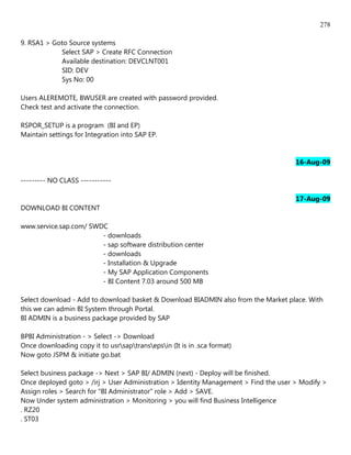278

9. RSA1 > Goto Source systems
            Select SAP > Create RFC Connection
            Available destination: DEVCLNT001
            SID: DEV
            Sys No: 00

Users ALEREMOTE, BWUSER are created with password provided.
Check test and activate the connection.

RSPOR_SETUP is a program (BI and EP)
Maintain settings for Integration into SAP EP.


                                                                                      16-Aug-09

--------- NO CLASS -----------

                                                                                      17-Aug-09
DOWNLOAD BI CONTENT

www.service.sap.com/ SWDC
                        - downloads
                        - sap software distribution center
                        - downloads
                        - Installation & Upgrade
                        - My SAP Application Components
                        - BI Content 7.03 around 500 MB

Select download - Add to download basket & Download BIADMIN also from the Market place. With
this we can admin BI System through Portal.
BI ADMIN is a business package provided by SAP

BPBI Administration - > Select -> Download
Once downloading copy it to usrsaptransepsin (It is in .sca format)
Now goto JSPM & initiate go.bat

Select business package -> Next > SAP BI/ ADMIN (next) - Deploy will be finished.
Once deployed goto > /irj > User Administration > Identity Management > Find the user > Modify >
Assign roles > Search for "BI Administrator" role > Add > SAVE.
Now Under system administration > Monitoring > you will find Business Intelligence
. RZ20
. ST03
 