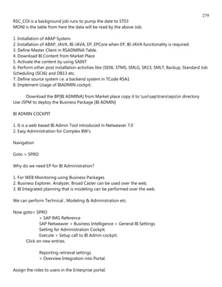279
RSC_COl is a background job runs to pump the date to ST03
MONI is the table from here the data will be read by the above Job.

1. Installation of ABAP System.
2. Installation of ABAP, JAVA, BI-JAVA, EP, EPCore when EP, BI-JAVA functionality is required.
3. Define Master Client in RSADMINA Table.
4. Download BI Content from Market Place
5. Activate the content by using SAINT
6. Perform other post installation activities like (SE06, STMS, SMLG, SR13, SMLT, Backup, Standard Job
Scheduling (SE36) and DB13 etc.
7. Define source system i.e. a backend system in TCode RSA1
8. Implement Usage of BIADMIN cockpit.

      Download the BP[BI ADMINA] from Market place copy it to usrsaptransepsin directory
Use JSPM to deploy the Business Package [BI ADMIN]

BI ADMIN COCKPIT

1. It is a web based BI Admin Tool introduced in Netweaver 7.0
2. Easy Administration for Complex BW's

Navigation

Goto > SPRO

Why do we need EP for BI Administration?

1. For WEB Monitoring using Business Packages
2. Business Explorer, Analyzer, Broad Caster can be used over the web.
3. BI Integrated planning that is modeling can be performed over the web.

We can perform Technical , Modeling & Administration etc.

Now goto> SPRO
            > SAP IMG Reference
            SAP Netweaver > Business Intelligence > General BI Settings
            Setting for Administration Cockpit.
            Execute > Setup call to BI Admin cockpit.
     Click on new entries.

              Reporting retrieval settings
              > Overview Integration into Portal.

Assign the roles to users in the Enterprise portal.
 