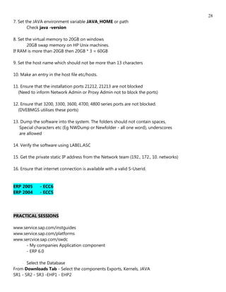 28
7. Set the JAVA environment variable JAVA_HOME or path
        Check java -version

8. Set the virtual memory to 20GB on windows
        20GB swap memory on HP Unix machines.
If RAM is more than 20GB then 20GB * 3 = 60GB

9. Set the host name which should not be more than 13 characters

10. Make an entry in the host file etc/hosts.

11. Ensure that the installation ports 21212, 21213 are not blocked
  (Need to inform Network Admin or Proxy Admin not to block the ports)

12. Ensure that 3200, 3300, 3600, 4700, 4800 series ports are not blocked.
  (DVEBMGS utilises these ports)

13. Dump the software into the system. The folders should not contain spaces,
   Special characters etc (Eg NWDump or Newfolder - all one word), underscores
   are allowed

14. Verify the software using LABEL.ASC

15. Get the private static IP address from the Network team (192., 172., 10. networks)

16. Ensure that internet connection is available with a valid S-Userid.


ERP 2005      - ECC6
ERP 2004      - ECC5




PRACTICAL SESSIONS

www.service.sap.com/instguides
www.service.sap.com/platforms
www.sercvice.sap.com/swdc
     - My companies Application component
     - ERP 6.0

       Select the Database
From Downloads Tab - Select the components Exports, Kernels, JAVA
SR1 - SR2 - SR3 -EHP1 - EHP2
 