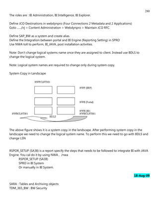 280
The roles are : BI Administration, BI Intelligence, BI Explorer.

Define JCO Destinations in webdynpro (Four Connections 2 Metadata and 2 Applications)
Goto ....../irj > Content Administration > Webdynpro > Maintain JCO RFC.

Define SAP_BW as a system and create alias.
Define the Integration between portal and BI Engine (Reporting Setting) in SPRO
Use NWA toll to perform, BI_JAVA, post installation activities.

Note: Don't change logical systems name once they are assigned to client. Instead use BDLS to
change the logical system.

Note: Logical system names are required to change only during system copy.

System Copy in Landscape




The above figure shows it is a system copy in the landscape. After performing system copy in the
landscape we need to change the logical system name. To perform this we need to go with BDLS and
change LSN


RSPOR_SETUP (SA38) is a report specify the steps that needs to be followed to integrate BI with JAVA
Engine. You cal do it by using NWA , /nwa
      RSPOR_SETUP (SA38)
      SPRO in BI System
      Or manually in BI System.

                                                                                         18-Aug-09

SARA : Tables and Archiving objects
TDM_365_BW : BW Security
 