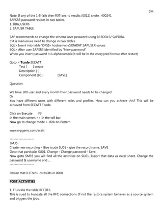 284
Note: If any of the 1-5 fails then R3Trans -d results (0012) snote : 400241
SAPSR3 password resides in two tables.
1. DBA_USERS
2. SAPUSR TABLE

SAP recommends to change the schema user password using BRTOOLS/ SAPDBA.
If it is manual we need to change in two tables.
SQL> Insert into table 'OPS$<hostname>/SIDADM'.SAPUSER values
SQL> Alter user SAPSR3 identified by "New password"
When you insert password it is alphanumeric(It will be in the encrypted format after restart)

Goto > Tcode SECATT
      Test [    ] create
      Description [ ]
      Component [BC]               [SAVE]

Question:

We have 300 user and every month their password needs to be changed.
Or
You have different users with different roles and profiles. How can you achieve this? This will be
achieved from SECATT Tcode.

Click on Execute    F3
In the main screen >> In the toll bar.
Now go to change mode > click on Pattern

www.erpgenic.com/ecatt

-------------------
SM35
Create new recording - Give tcode SU01 - give the record name. SAVE
Goto that particular SU01. Change - Change password - Save.
Now goto SM35 you will find all the activities on SU01. Export that data as excel sheet. Change the
password & username and ...
-------------------

Ensure that R3Trans -d results in 0000

POST ACTIVITIES

1. Truncate the table RFCDES.
This is sued to truncate all the RFC connections. If not the restore system behaves as a source system
and triggers the jobs.
 