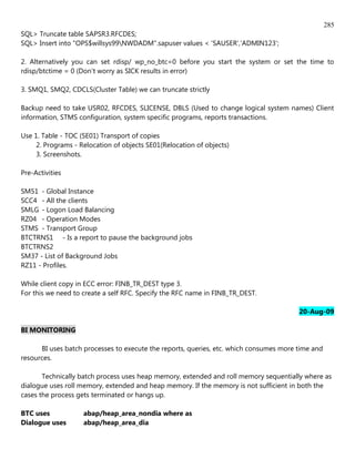 285
SQL> Truncate table SAPSR3.RFCDES;
SQL> Insert into "OPS$willsys99NWDADM".sapuser values < 'SAUSER','ADMIN123';

2. Alternatively you can set rdisp/ wp_no_btc=0 before you start the system or set the time to
rdisp/btctime = 0 (Don't worry as SICK results in error)

3. SMQ1, SMQ2, CDCLS(Cluster Table) we can truncate strictly

Backup need to take USR02, RFCDES, SLICENSE, DBLS (Used to change logical system names) Client
information, STMS configuration, system specific programs, reports transactions.

Use 1. Table - TOC (SE01) Transport of copies
     2. Programs - Relocation of objects SE01(Relocation of objects)
     3. Screenshots.

Pre-Activities

SM51 - Global Instance
SCC4 - All the clients
SMLG - Logon Load Balancing
RZ04 - Operation Modes
STMS - Transport Group
BTCTRNS1 - Is a report to pause the background jobs
BTCTRNS2
SM37 - List of Background Jobs
RZ11 - Profiles.

While client copy in ECC error: FINB_TR_DEST type 3.
For this we need to create a self RFC. Specify the RFC name in FINB_TR_DEST.

                                                                                        20-Aug-09

BI MONITORING

      BI uses batch processes to execute the reports, queries, etc. which consumes more time and
resources.

       Technically batch process uses heap memory, extended and roll memory sequentially where as
dialogue uses roll memory, extended and heap memory. If the memory is not sufficient in both the
cases the process gets terminated or hangs up.

BTC uses            abap/heap_area_nondia where as
Dialogue uses       abap/heap_area_dia
 