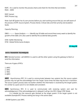 287
RSPC - It is used to monitor the process chains and check for the links that are broken.
RSA1 - ADW

RSPC Variant
RSPC Process Log

Note: Each BI System has its own process before you start working ensure that you are well aware of
the process of DTP, Source System, Process Owner, Critical Jobs and their priority and escalation
levels.

Capacity Planning:

DB02--------- Space Analysis------- Identify top 50 table and record them every week to identify the
growth of the table. (It is also used to identify the accidental data growth)

ST04 : Buffer Monitoring
ST30 : Global Performance Analysis

                                                                                           22-Aug-09


DATA TRANSFER TECHNIQUES

RFC: Remote function call (SM59) it is used to call the other system using the gateway to fetch or
send the information.

There are 4 types of RFCs

1. ARFC
2. SRFC
3. TRFC
4. QRFC

ARFC : Asynchronous RFC: It is used to communicate between two systems but the source system
process may not get the acknowledge from the Target. Some times the data may be lost in transition.
The source system process does not bother whether the information is received by the target system.
It is similar to a post card. It is not reliable and consistent.

SRFC: Synchronous RFC: It is used to communicate with receiving system and wait for
acknowledgement. If the acknowledgement is delayed it will go into RFC/ Sleep/ CPIC Mode.
       It is reliable but the resource gets blocked at the target system. If the target system is not
available (Example BTC Process waiting too long in the active state)

- All BW Systems uses SRFC.
 